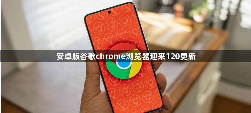 安卓版谷歌chrome浏览器迎来120更新1