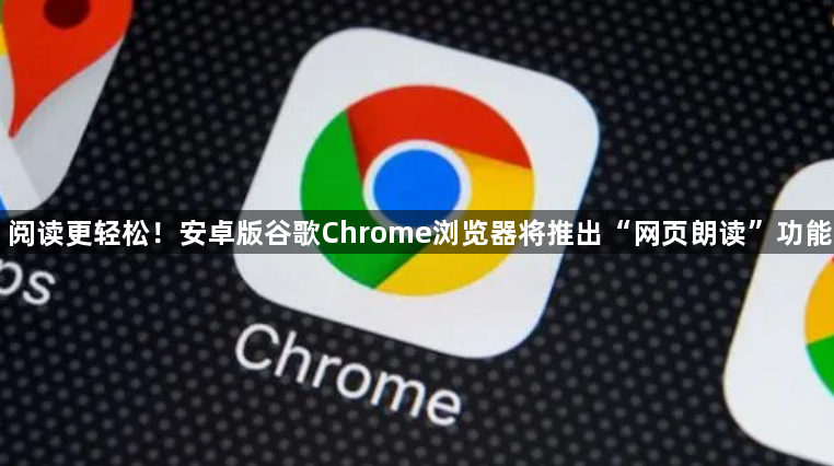 阅读更轻松！安卓版谷歌Chrome浏览器将推出“网页朗读”功能1